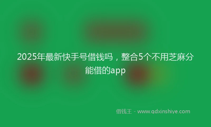 2025年最新快手号借钱吗，整合5个不用芝麻分能借的app