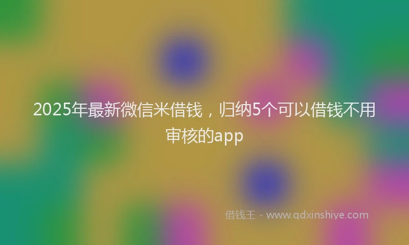 2025年最新微信米借钱，归纳5个可以借钱不用审核的app