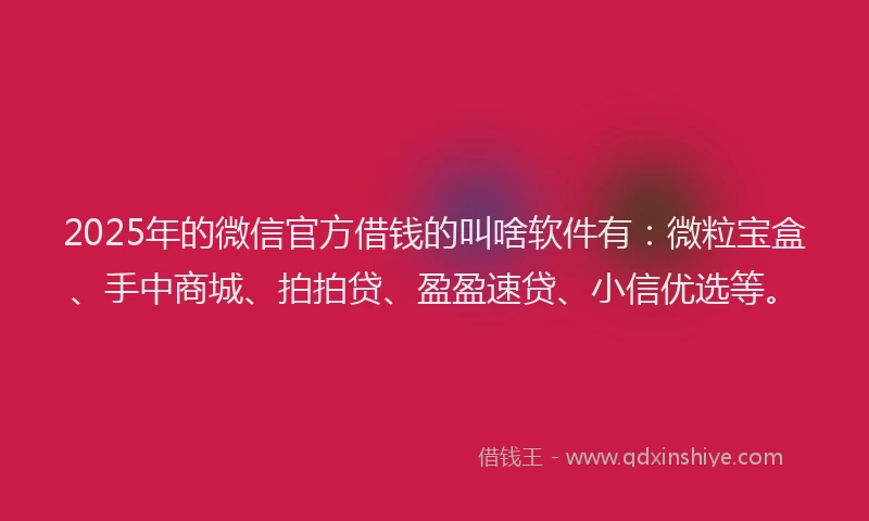 2025年的微信官方借钱的叫啥软件有：微粒宝盒、手中商城、拍拍贷、盈盈速贷、小信优选等。