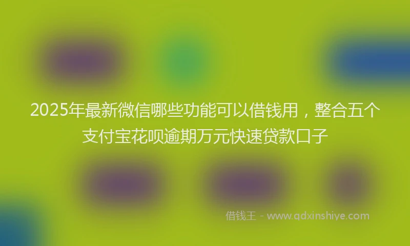 2025年最新微信哪些功能可以借钱用，整合五个支付宝花呗逾期万元快速贷款口子