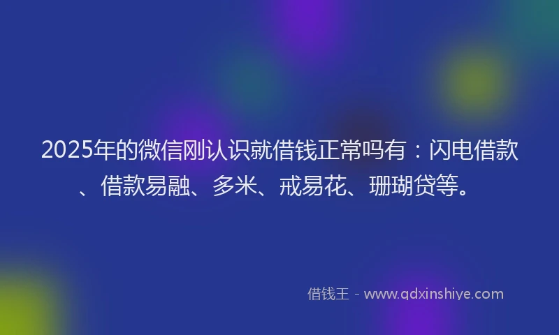 2025年的微信刚认识就借钱正常吗有：闪电借款、借款易融、多米、戒易花、珊瑚贷等。