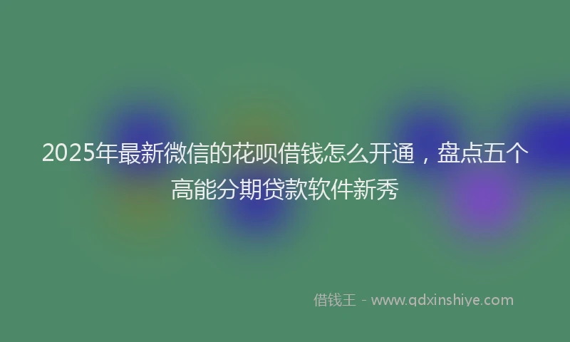 2025年最新微信的花呗借钱怎么开通，盘点五个高能分期贷款软件新秀