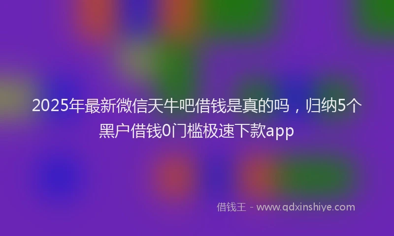 2025年最新微信天牛吧借钱是真的吗，归纳5个黑户借钱0门槛极速下款app