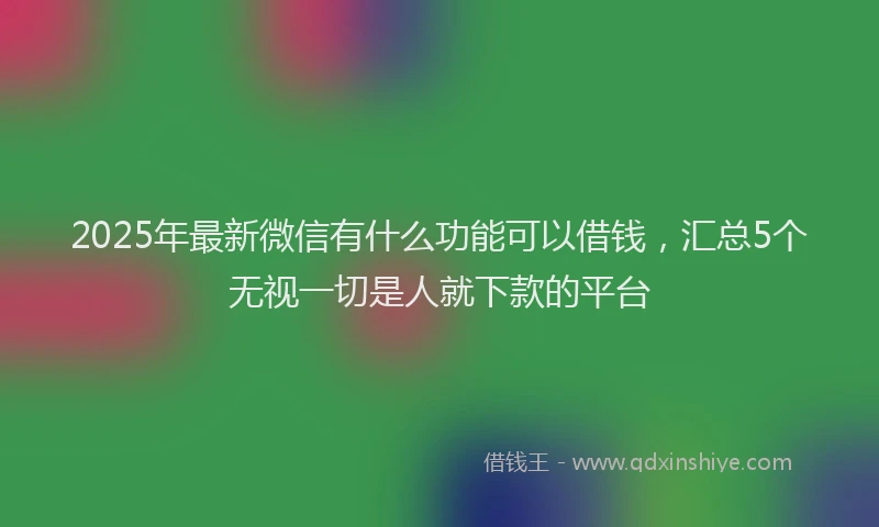 2025年最新微信有什么功能可以借钱，汇总5个无视一切是人就下款的平台
