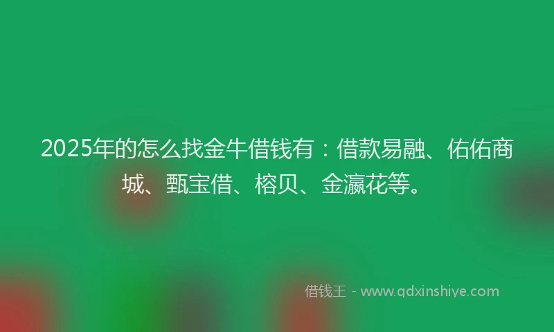 2025年的怎么找金牛借钱有：借款易融、佑佑商城、甄宝借、榕贝、金瀛花等。
