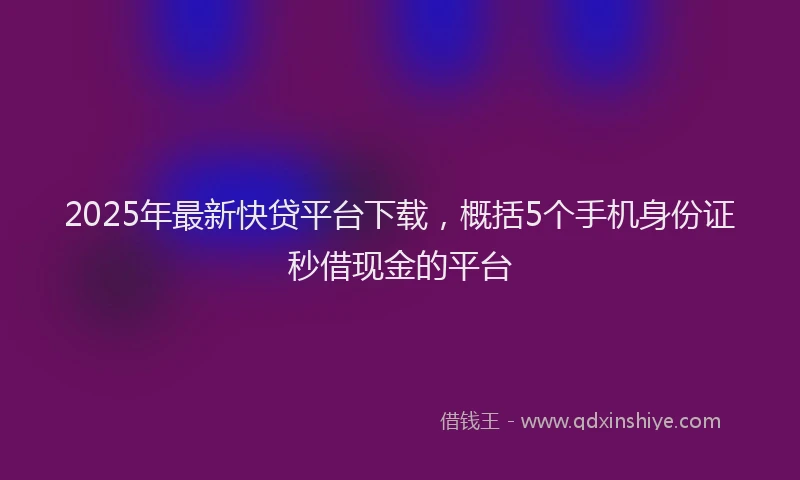2025年最新快贷平台下载，概括5个手机身份证秒借现金的平台