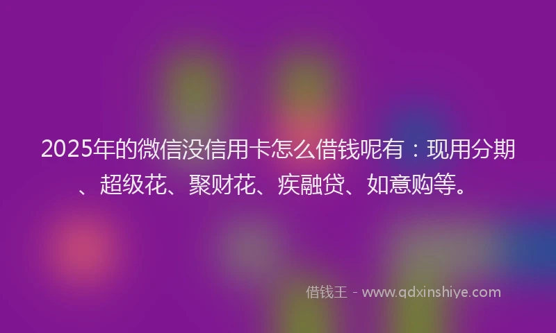 2025年的微信没信用卡怎么借钱呢有：现用分期、超级花、聚财花、疾融贷、如意购等。