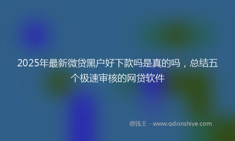 2025年最新微贷黑户好下款吗是真的吗，总结五个极速审核的网贷软件