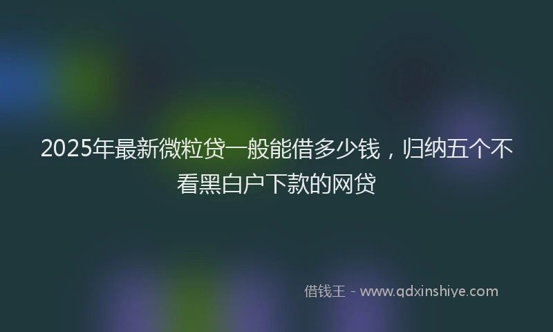 2025年最新微粒贷一般能借多少钱，归纳五个不看黑白户下款的网贷