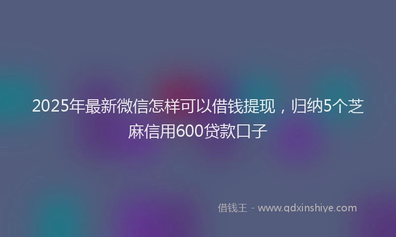 2025年最新微信怎样可以借钱提现，归纳5个芝麻信用600贷款口子