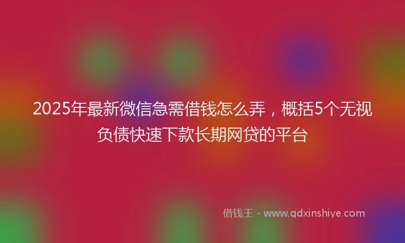 2025年最新微信急需借钱怎么弄，概括5个无视负债快速下款长期网贷的平台