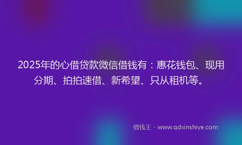 2025年的心借贷款微信借钱有：惠花钱包、现用分期、拍拍速借、新希望、只从租机等。
