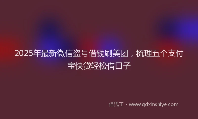 2025年最新微信盗号借钱刷美团，梳理五个支付宝快贷轻松借口子