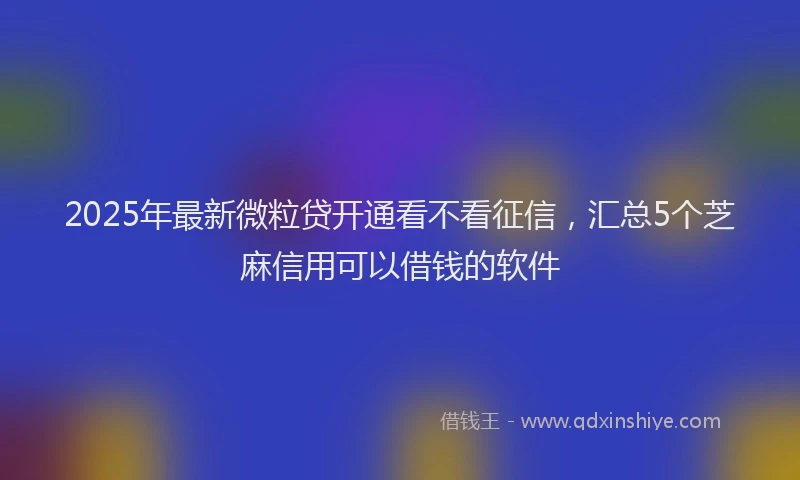 2025年最新微粒贷开通看不看征信，汇总5个芝麻信用可以借钱的软件