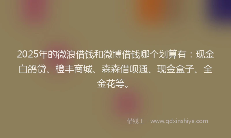 2025年的微浪借钱和微博借钱哪个划算有：现金白鸽贷、橙丰商城、森森借呗通、现金盒子、全金花等。