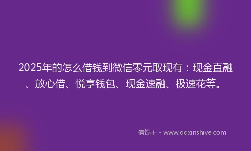 2025年的怎么借钱到微信零元取现有：现金直融、放心借、悦享钱包、现金速融、极速花等。