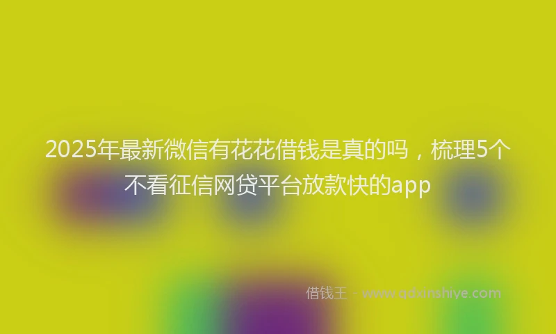 2025年最新微信有花花借钱是真的吗，梳理5个不看征信网贷平台放款快的app