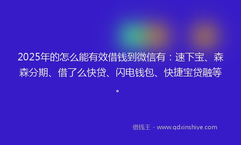 2025年的怎么能有效借钱到微信有：速下宝、森森分期、借了么快贷、闪电钱包、快捷宝贷融等。