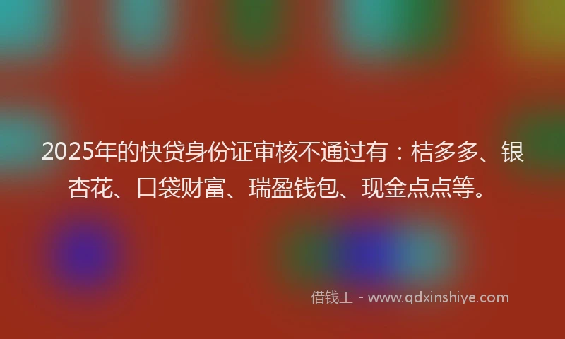 2025年的快贷身份证审核不通过有：桔多多、银杏花、口袋财富、瑞盈钱包、现金点点等。
