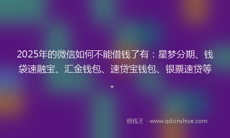 2025年的微信如何不能借钱了有：星梦分期、钱袋速融宝、汇金钱包、速贷宝钱包、银票速贷等。