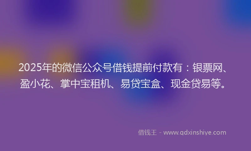 2025年的微信公众号借钱提前付款有：银票网、盈小花、掌中宝租机、易贷宝盒、现金贷易等。