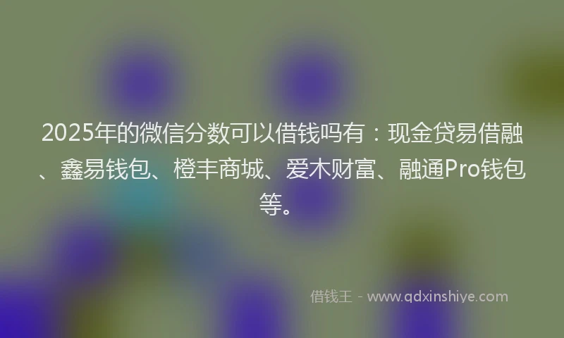 2025年的微信分数可以借钱吗有：现金贷易借融、鑫易钱包、橙丰商城、爱木财富、融通Pro钱包等。
