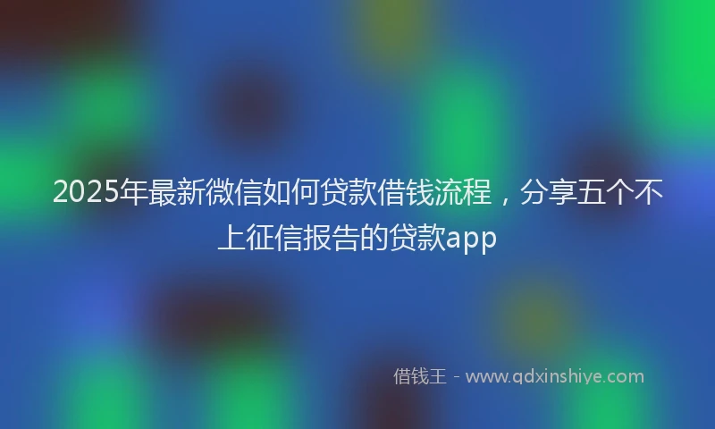 2025年最新微信如何贷款借钱流程，分享五个不上征信报告的贷款app
