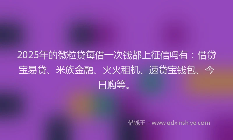 2025年的微粒贷每借一次钱都上征信吗有：借贷宝易贷、米族金融、火火租机、速贷宝钱包、今日购等。