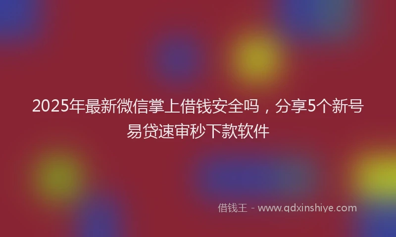 2025年最新微信掌上借钱安全吗，分享5个新号易贷速审秒下款软件