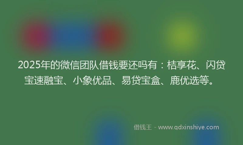 2025年的微信团队借钱要还吗有：桔享花、闪贷宝速融宝、小象优品、易贷宝盒、鹿优选等。