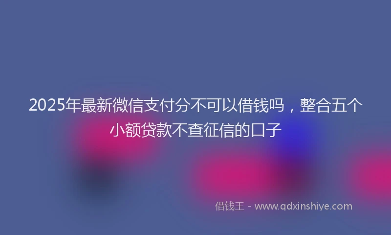 2025年最新微信支付分不可以借钱吗，整合五个小额贷款不查征信的口子