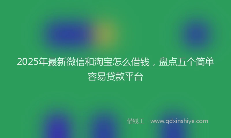 2025年最新微信和淘宝怎么借钱，盘点五个简单容易贷款平台