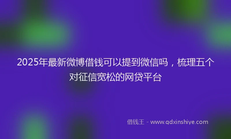 2025年最新微博借钱可以提到微信吗，梳理五个对征信宽松的网贷平台