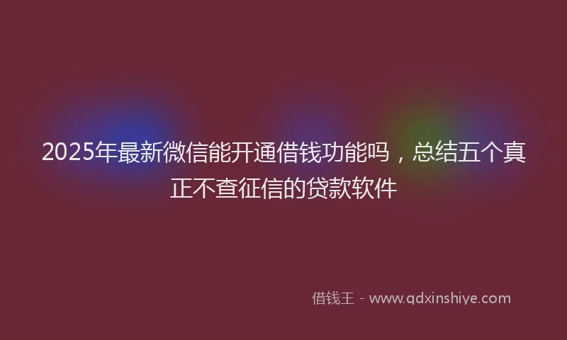 2025年最新微信能开通借钱功能吗，总结五个真正不查征信的贷款软件