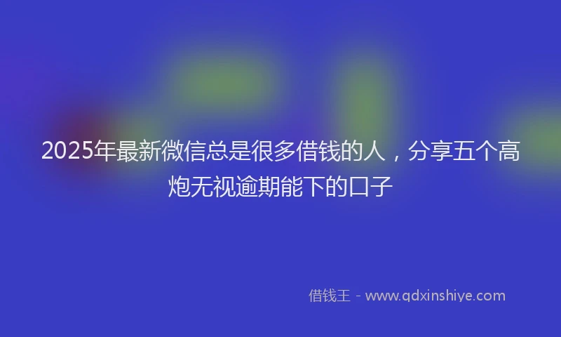 2025年最新微信总是很多借钱的人，分享五个高炮无视逾期能下的口子