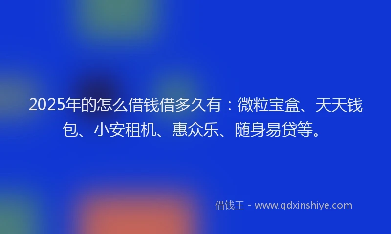 2025年的怎么借钱借多久有：微粒宝盒、天天钱包、小安租机、惠众乐、随身易贷等。