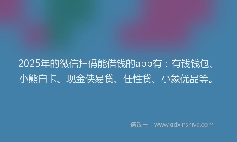 2025年的微信扫码能借钱的app有：有钱钱包、小熊白卡、现金侠易贷、任性贷、小象优品等。