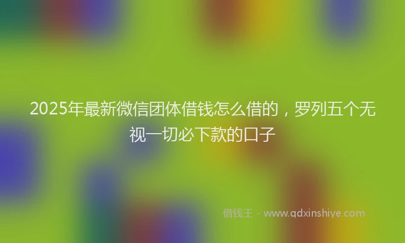 2025年最新微信团体借钱怎么借的，罗列五个无视一切必下款的口子