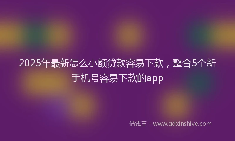 2025年最新怎么小额贷款容易下款，整合5个新手机号容易下款的app