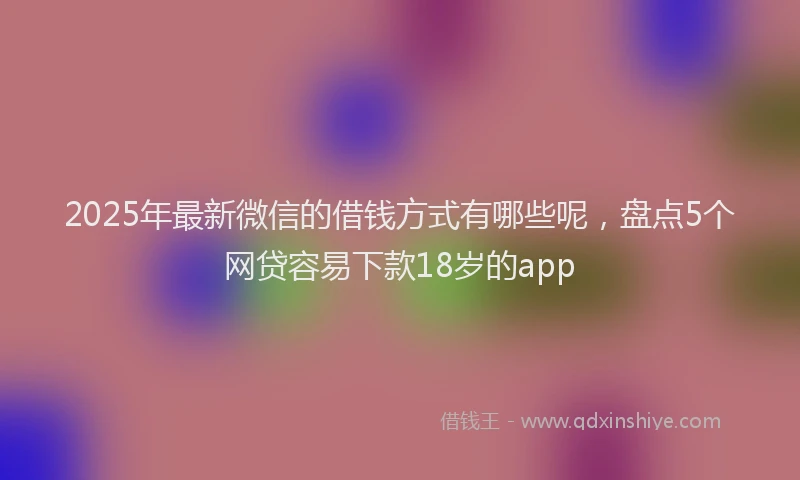 2025年最新微信的借钱方式有哪些呢，盘点5个网贷容易下款18岁的app