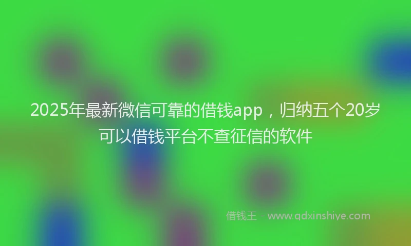 2025年最新微信可靠的借钱app，归纳五个20岁可以借钱平台不查征信的软件