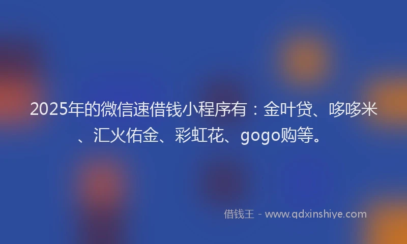 2025年的微信速借钱小程序有：金叶贷、哆哆米、汇火佑金、彩虹花、gogo购等。