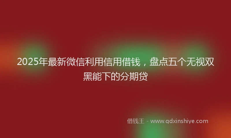 2025年最新微信利用信用借钱，盘点五个无视双黑能下的分期贷