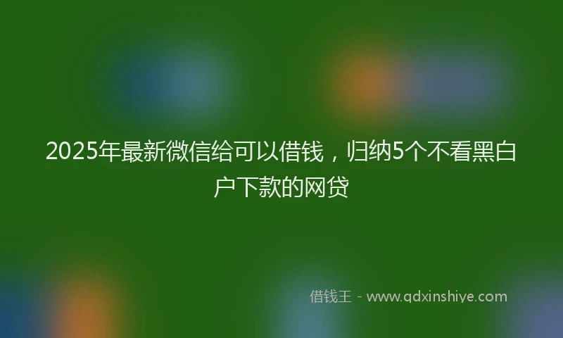 2025年最新微信给可以借钱，归纳5个不看黑白户下款的网贷