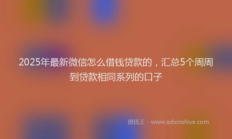 2025年最新微信怎么借钱贷款的，汇总5个周周到贷款相同系列的口子