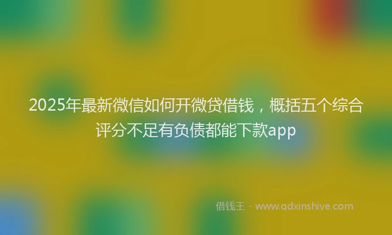 2025年最新微信如何开微贷借钱，概括五个综合评分不足有负债都能下款app