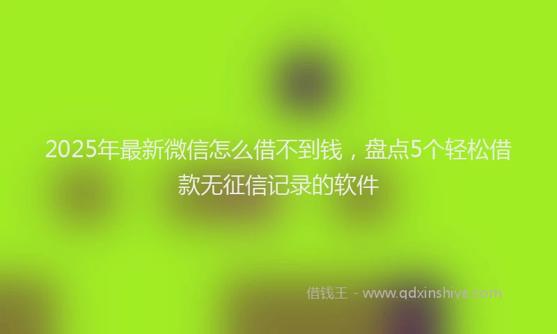 2025年最新微信怎么借不到钱，盘点5个轻松借款无征信记录的软件