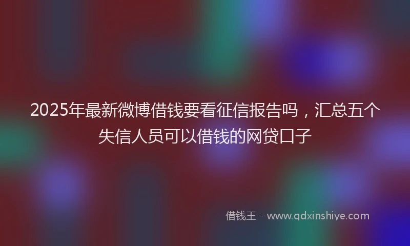 2025年最新微博借钱要看征信报告吗，汇总五个失信人员可以借钱的网贷口子