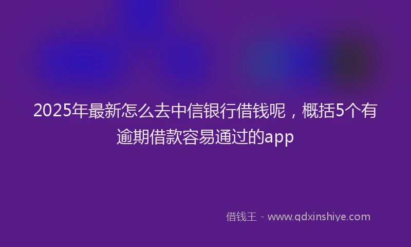 2025年最新怎么去中信银行借钱呢，概括5个有逾期借款容易通过的app