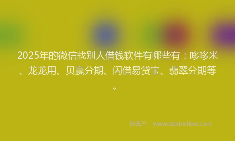 2025年的微信找别人借钱软件有哪些有：哆哆米、龙龙用、贝赢分期、闪借易贷宝、翡翠分期等。